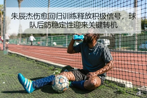 朱辰杰伤愈回归训练释放积极信号，球队后防稳定性迎来关键转机